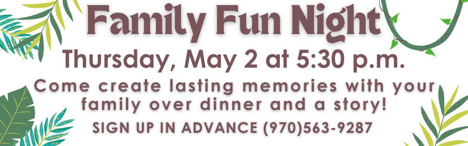 Family Fun Night Thursday, May 2 at 5:30 p.m. Come create lasting memories with your family over dinner and a story! SIGN UP IN ADVANCE (970)563-9287