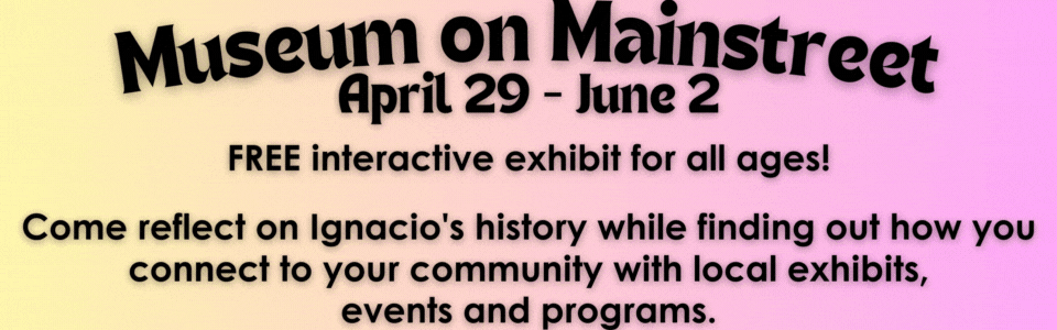 Muesum on Mainstreet. April 29 - June 2 FREE interactive exhibit for all ages! Come reflect on Ignacio's history while finding out how you connect to your community with local exhibits, events and programs.