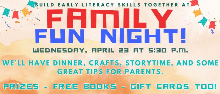 Build early literacy skills together at Family Fun Night! Wednesday, April 23 at 5:30 p.m. We'll have dinner, crafts, stroytime, and some great tips for parents. Prizes - Free books - Gift cards too!