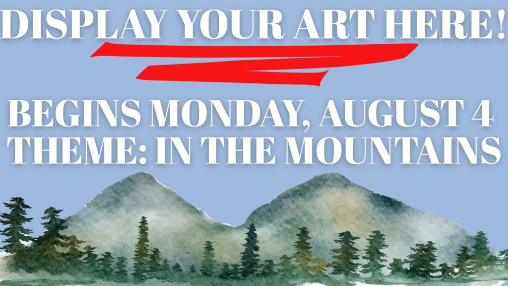 Display your art here! Begins Monday, August 4 Theme: In The Mountains 