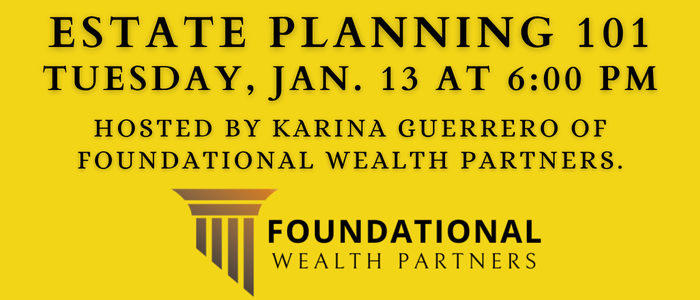 Estate Planning 101 Tuesday, Jan. 13 at 6:00 PM Hosted by Karina Guerrero of Foundational Wealth Partners.